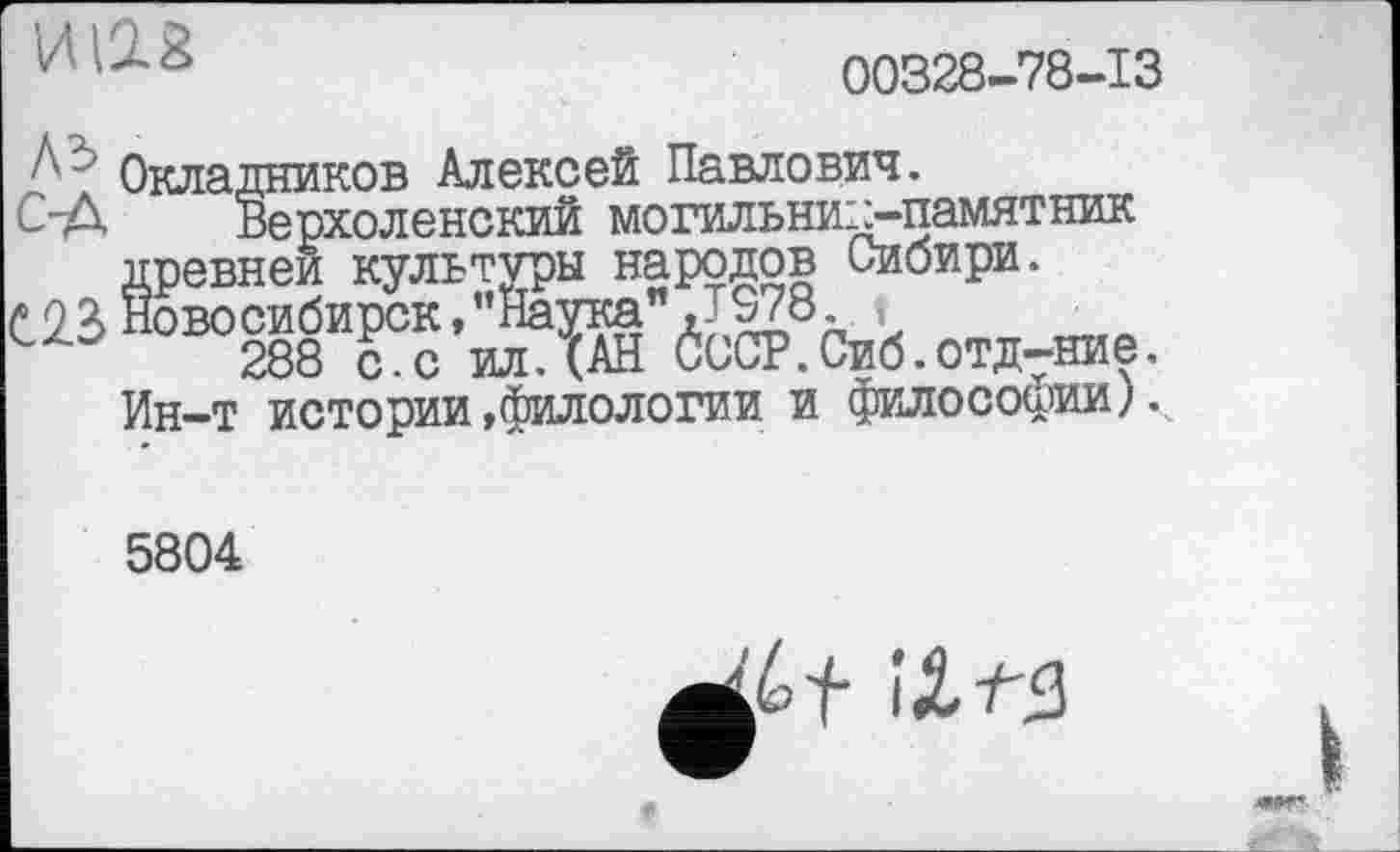 ﻿ш
00328-78-13
Окладников Алексей Павлович.
С-Д Верхоленский могильниїд-памятник древней культуры народов Сибири.
С23 Новосибирск,’’Наука” J978 t
288 с.с ил.(АН СССР.Сиб.отдание.
Ин-т истории»филологии и философии).
5804